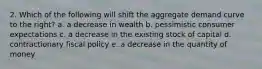 2. Which of the following will shift the aggregate demand curve to the right? a. a decrease in wealth b. pessimistic consumer expectations c. a decrease in the existing stock of capital d. contractionary fiscal policy e. a decrease in the quantity of money