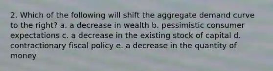 2. Which of the following will shift the aggregate demand curve to the right? a. a decrease in wealth b. pessimistic consumer expectations c. a decrease in the existing stock of capital d. contractionary fiscal policy e. a decrease in the quantity of money