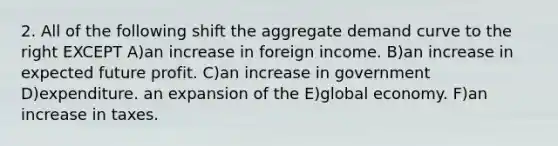 2. All of the following shift the aggregate demand curve to the right EXCEPT A)an increase in foreign income. B)an increase in expected future profit. C)an increase in government D)expenditure. an expansion of the E)global economy. F)an increase in taxes.