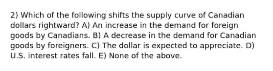 2) Which of the following shifts the supply curve of Canadian dollars rightward? A) An increase in the demand for foreign goods by Canadians. B) A decrease in the demand for Canadian goods by foreigners. C) The dollar is expected to appreciate. D) U.S. interest rates fall. E) None of the above.