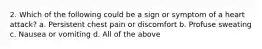 2. Which of the following could be a sign or symptom of a heart attack? a. Persistent chest pain or discomfort b. Profuse sweating c. Nausea or vomiting d. All of the above