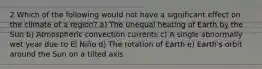 2 Which of the following would not have a significant effect on the climate of a region? a) The unequal heating of Earth by the Sun b) Atmospheric convection currents c) A single abnormally wet year due to El Niño d) The rotation of Earth e) Earth's orbit around the Sun on a tilted axis