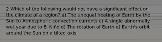 2 Which of the following would not have a significant effect on the climate of a region? a) The unequal heating of Earth by the Sun b) Atmospheric convection currents c) A single abnormally wet year due to El Niño d) The rotation of Earth e) Earth's orbit around the Sun on a tilted axis