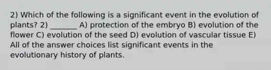 2) Which of the following is a significant event in the evolution of plants? 2) _______ A) protection of the embryo B) evolution of the flower C) evolution of the seed D) evolution of vascular tissue E) All of the answer choices list significant events in the evolutionary history of plants.