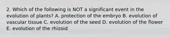 2. Which of the following is NOT a significant event in the evolution of plants? A. protection of the embryo B. evolution of vascular tissue C. evolution of the seed D. evolution of the flower E. evolution of the rhizoid