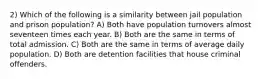 2) Which of the following is a similarity between jail population and prison population? A) Both have population turnovers almost seventeen times each year. B) Both are the same in terms of total admission. C) Both are the same in terms of average daily population. D) Both are detention facilities that house criminal offenders.