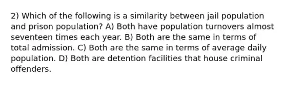 2) Which of the following is a similarity between jail population and prison population? A) Both have population turnovers almost seventeen times each year. B) Both are the same in terms of total admission. C) Both are the same in terms of average daily population. D) Both are detention facilities that house criminal offenders.