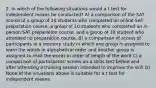 2. In which of the following situations would a t test for independent means be conducted? A) a comparison of the SAT scores of a group of 10 students who completed an online SAT preparation course, a group of 10 students who completed an in-person SAT preparation course, and a group of 10 student who attended no preparation course. B) a comparison of scores of participants in a memory study in which one group is assigned to learn the words in alphabetical order and another group is assigned to read the words in order of length of the word C) a comparison of participants' scores on a skills test before and after attending a training session intended to improve the skill D) None of the situations above is suitable for a t test for independent means.