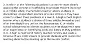 2. In which of the following situations is a teacher most clearly applying the concept of scaffolding to promote student learning? A. A middle school mathematics teacher allows students to discontinue independent practice of a new skill once they have correctly solved three problems in a row. B. A high school English teacher offers students a choice of three articles to read as part of an interdisciplinary unit on the Renaissance. C. A middle school science teacher directs students to write down each step of an experiment on identifying acids and bases as they perform it. D. A high school world history teacher reviews and posts a timeline of key world events to provide students with context for learning about factors leading up to the Korean conflict.