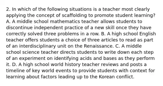 2. In which of the following situations is a teacher most clearly applying the concept of scaffolding to promote student learning? A. A middle school mathematics teacher allows students to discontinue independent practice of a new skill once they have correctly solved three problems in a row. B. A high school English teacher offers students a choice of three articles to read as part of an interdisciplinary unit on the Renaissance. C. A middle school science teacher directs students to write down each step of an experiment on identifying acids and bases as they perform it. D. A high school world history teacher reviews and posts a timeline of key world events to provide students with context for learning about factors leading up to the Korean conflict.