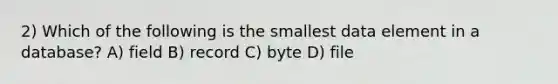 2) Which of the following is the smallest data element in a database? A) field B) record C) byte D) file