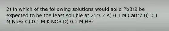 2) In which of the following solutions would solid PbBr2 be expected to be the least soluble at 25°C? A) 0.1 M CaBr2 B) 0.1 M NaBr C) 0.1 M K NO3 D) 0.1 M HBr