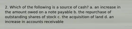 2. Which of the following is a source of cash? a. an increase in the amount owed on a note payable b. the repurchase of outstanding shares of stock c. the acquisition of land d. an increase in accounts receivable