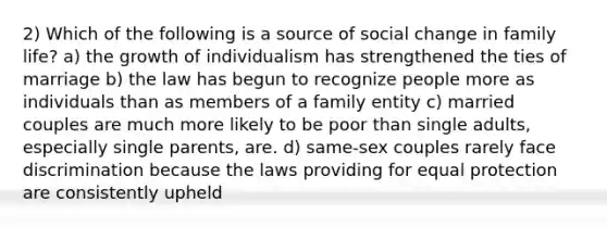 2) Which of the following is a source of social change in family life? a) the growth of individualism has strengthened the ties of marriage b) the law has begun to recognize people more as individuals than as members of a family entity c) married couples are much more likely to be poor than single adults, especially single parents, are. d) same-sex couples rarely face discrimination because the laws providing for equal protection are consistently upheld