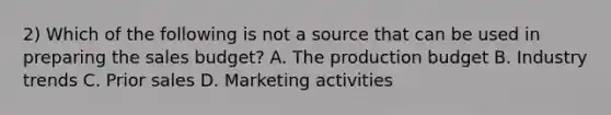 2) Which of the following is not a source that can be used in preparing the sales budget? A. The production budget B. Industry trends C. Prior sales D. Marketing activities