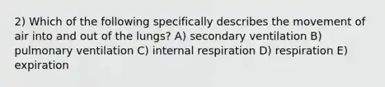 2) Which of the following specifically describes the movement of air into and out of the lungs? A) secondary ventilation B) pulmonary ventilation C) internal respiration D) respiration E) expiration