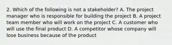 2. Which of the following is not a stakeholder? A. The project manager who is responsible for building the project B. A project team member who will work on the project C. A customer who will use the final product D. A competitor whose company will lose business because of the product