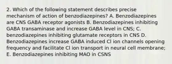 2. Which of the following statement describes precise mechanism of action of benzodiazepines? A. Benzodiazepines are CNS GABA receptor agonists B. Benzodiazepines inhibiting GABA transaminase and increase GABA level in CNS; C. benzodiazepines inhibiting glutamate receptors in CNS D. Benzodiazepines increase GABA induced Cl ion channels opening frequency and facilitate Cl ion transport in neural cell membrane; E. Benzodiazepines inhibiting MAO in CSNS