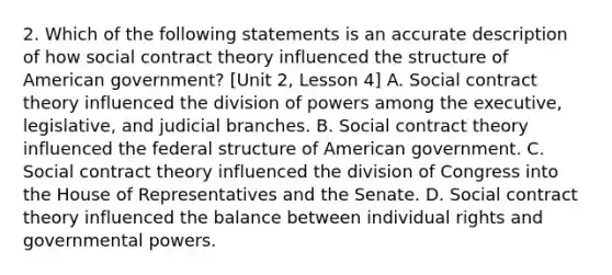 2. Which of the following statements is an accurate description of how social contract theory influenced the structure of American government? [Unit 2, Lesson 4] A. Social contract theory influenced the division of powers among the executive, legislative, and judicial branches. B. Social contract theory influenced the federal structure of American government. C. Social contract theory influenced the division of Congress into the House of Representatives and the Senate. D. Social contract theory influenced the balance between individual rights and governmental powers.