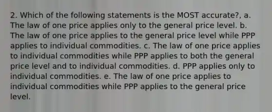 2. Which of the following statements is the MOST accurate?, a. The law of one price applies only to the general price level. b. The law of one price applies to the general price level while PPP applies to individual commodities. c. The law of one price applies to individual commodities while PPP applies to both the general price level and to individual commodities. d. PPP applies only to individual commodities. e. The law of one price applies to individual commodities while PPP applies to the general price level.