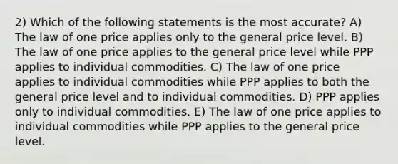 2) Which of the following statements is the most accurate? A) The law of one price applies only to the general price level. B) The law of one price applies to the general price level while PPP applies to individual commodities. C) The law of one price applies to individual commodities while PPP applies to both the general price level and to individual commodities. D) PPP applies only to individual commodities. E) The law of one price applies to individual commodities while PPP applies to the general price level.