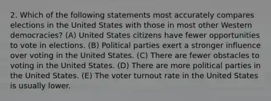 2. Which of the following statements most accurately compares elections in the United States with those in most other Western democracies? (A) United States citizens have fewer opportunities to vote in elections. (B) Political parties exert a stronger influence over voting in the United States. (C) There are fewer obstacles to voting in the United States. (D) There are more political parties in the United States. (E) The voter turnout rate in the United States is usually lower.