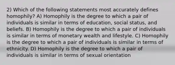 2) Which of the following statements most accurately defines homophily? A) Homophily is the degree to which a pair of individuals is similar in terms of education, social status, and beliefs. B) Homophily is the degree to which a pair of individuals is similar in terms of monetary wealth and lifestyle. C) Homophily is the degree to which a pair of individuals is similar in terms of ethnicity. D) Homophily is the degree to which a pair of individuals is similar in terms of sexual orientation