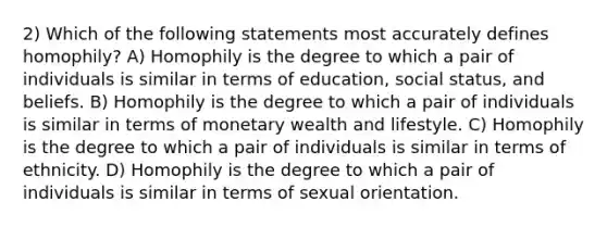 2) Which of the following statements most accurately defines homophily? A) Homophily is the degree to which a pair of individuals is similar in terms of education, social status, and beliefs. B) Homophily is the degree to which a pair of individuals is similar in terms of monetary wealth and lifestyle. C) Homophily is the degree to which a pair of individuals is similar in terms of ethnicity. D) Homophily is the degree to which a pair of individuals is similar in terms of sexual orientation.