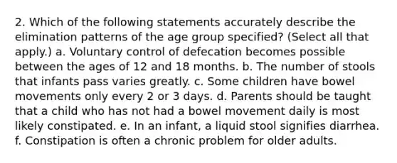 2. Which of the following statements accurately describe the elimination patterns of the age group specified? (Select all that apply.) a. Voluntary control of defecation becomes possible between the ages of 12 and 18 months. b. The number of stools that infants pass varies greatly. c. Some children have bowel movements only every 2 or 3 days. d. Parents should be taught that a child who has not had a bowel movement daily is most likely constipated. e. In an infant, a liquid stool signifies diarrhea. f. Constipation is often a chronic problem for older adults.