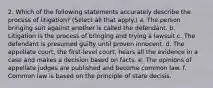 2. Which of the following statements accurately describe the process of litigation? (Select all that apply.) a. The person bringing suit against another is called the defendant. b. Litigation is the process of bringing and trying a lawsuit c. The defendant is presumed guilty until proven innocent. d. The appellate court, the first-level court, hears all the evidence in a case and makes a decision based on facts. e. The opinions of appellate judges are published and become common law. f. Common law is based on the principle of stare decisis.