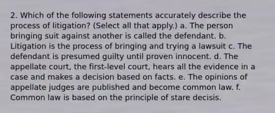 2. Which of the following statements accurately describe the process of litigation? (Select all that apply.) a. The person bringing suit against another is called the defendant. b. Litigation is the process of bringing and trying a lawsuit c. The defendant is presumed guilty until proven innocent. d. The appellate court, the first-level court, hears all the evidence in a case and makes a decision based on facts. e. The opinions of appellate judges are published and become common law. f. Common law is based on the principle of stare decisis.