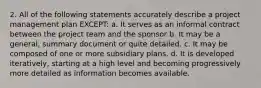 2. All of the following statements accurately describe a project management plan EXCEPT: a. It serves as an informal contract between the project team and the sponsor b. It may be a general, summary document or quite detailed. c. It may be composed of one or more subsidiary plans. d. It is developed iteratively, starting at a high level and becoming progressively more detailed as information becomes available.