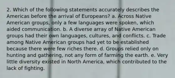 2. Which of the following statements accurately describes the Americas before the arrival of Europeans? a. Across Native American groups, only a few languages were spoken, which aided communication. b. A diverse array of Native American groups had their own languages, cultures, and conflicts. c. Trade among Native American groups had yet to be established because there were few riches there. d. Groups relied only on hunting and gathering, not any form of farming the earth. e. Very little diversity existed in North America, which contributed to the lack of fighting.