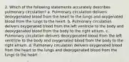 2. Which of the following statements accurately describes pulmonary circulation? a. Pulmonary circulation delivers deoxygenated blood from the heart to the lungs and oxygenated blood from the lungs to the heart. b. Pulmonary circulation delivers oxygenated blood from the left ventricle to the body and deoxygenated blood from the body to the right atrium. c. Pulmonary circulation delivers deoxygenated blood from the left ventricle to the body and oxygenated blood from the body to the right atrium. d. Pulmonary circulation delivers oxygenated blood from the heart to the lungs and deoxygenated blood from the lungs to the heart.