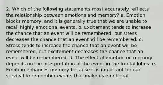 2. Which of the following statements most accurately refl ects the relationship between emotions and memory? a. Emotion blocks memory, and it is generally true that we are unable to recall highly emotional events. b. Excitement tends to increase the chance that an event will be remembered, but stress decreases the chance that an event will be remembered. c. Stress tends to increase the chance that an event will be remembered, but excitement decreases the chance that an event will be remembered. d. The effect of emotion on memory depends on the interpretation of the event in the frontal lobes. e. Emotion enhances memory because it is important for our survival to remember events that make us emotional.