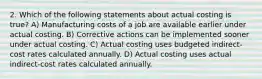 2. Which of the following statements about actual costing is true? A) Manufacturing costs of a job are available earlier under actual costing. B) Corrective actions can be implemented sooner under actual costing. C) Actual costing uses budgeted indirect-cost rates calculated annually. D) Actual costing uses actual indirect-cost rates calculated annually.