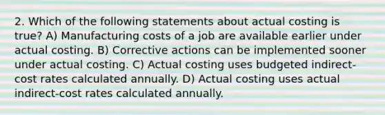 2. Which of the following statements about actual costing is true? A) Manufacturing costs of a job are available earlier under actual costing. B) Corrective actions can be implemented sooner under actual costing. C) Actual costing uses budgeted indirect-cost rates calculated annually. D) Actual costing uses actual indirect-cost rates calculated annually.