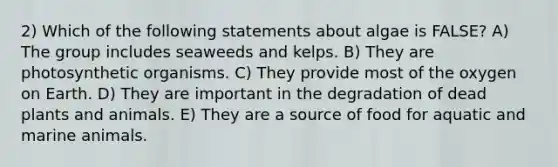 2) Which of the following statements about algae is FALSE? A) The group includes seaweeds and kelps. B) They are photosynthetic organisms. C) They provide most of the oxygen on Earth. D) They are important in the degradation of dead plants and animals. E) They are a source of food for aquatic and marine animals.