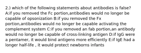 2.) which of the following statements about antibodies is false? A:if you removed the Fc portion,antibodies would no longer be capable of opsonization B:if you removed the Fx portion,antibodies would no longer be capable activating the complement system C:if you removed an fab portion,an antibody would no longer be capable of cross-linking antigen D:if IgG were a pentamer, it would bind antigens more efficiently E:if IgE had a longer half-life , it would protect newborns infants