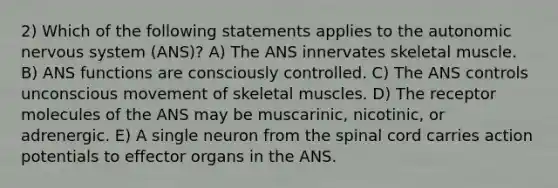 2) Which of the following statements applies to the autonomic nervous system (ANS)? A) The ANS innervates skeletal muscle. B) ANS functions are consciously controlled. C) The ANS controls unconscious movement of skeletal muscles. D) The receptor molecules of the ANS may be muscarinic, nicotinic, or adrenergic. E) A single neuron from the spinal cord carries action potentials to effector organs in the ANS.