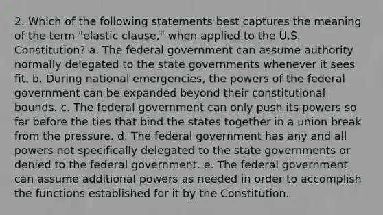 2. Which of the following statements best captures the meaning of the term "elastic clause," when applied to the U.S. Constitution? a. The federal government can assume authority normally delegated to the state governments whenever it sees fit. b. During national emergencies, the powers of the federal government can be expanded beyond their constitutional bounds. c. The federal government can only push its powers so far before the ties that bind the states together in a union break from the pressure. d. The federal government has any and all powers not specifically delegated to the state governments or denied to the federal government. e. The federal government can assume additional powers as needed in order to accomplish the functions established for it by the Constitution.