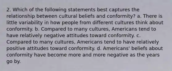 2. Which of the following statements best captures the relationship between cultural beliefs and conformity? a. There is little variability in how people from different cultures think about conformity. b. Compared to many cultures, Americans tend to have relatively negative attitudes toward conformity. c. Compared to many cultures, Americans tend to have relatively positive attitudes toward conformity. d. Americans' beliefs about conformity have become more and more negative as the years go by.