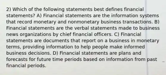 2) Which of the following statements best defines <a href='https://www.questionai.com/knowledge/kFBJaQCz4b-financial-statements' class='anchor-knowledge'>financial statements</a>? A) Financial statements are the information systems that record monetary and nonmonetary business transactions. B) Financial statements are the verbal statements made to business news organizations by chief financial officers. C) Financial statements are documents that report on a business in monetary terms, providing information to help people make informed business decisions. D) Financial statements are plans and forecasts for future time periods based on information from past financial periods.