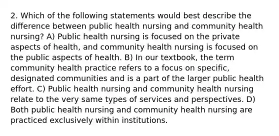 2. Which of the following statements would best describe the difference between public health nursing and community health nursing? A) Public health nursing is focused on the private aspects of health, and community health nursing is focused on the public aspects of health. B) In our textbook, the term community health practice refers to a focus on specific, designated communities and is a part of the larger public health effort. C) Public health nursing and community health nursing relate to the very same types of services and perspectives. D) Both public health nursing and community health nursing are practiced exclusively within institutions.