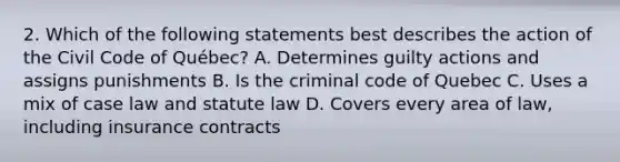 2. Which of the following statements best describes the action of the Civil Code of Québec? A. Determines guilty actions and assigns punishments B. Is the criminal code of Quebec C. Uses a mix of case law and statute law D. Covers every area of law, including insurance contracts