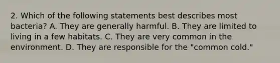 2. Which of the following statements best describes most bacteria? A. They are generally harmful. B. They are limited to living in a few habitats. C. They are very common in the environment. D. They are responsible for the "common cold."