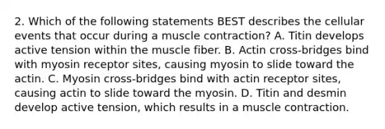 2. Which of the following statements BEST describes the cellular events that occur during a <a href='https://www.questionai.com/knowledge/k0LBwLeEer-muscle-contraction' class='anchor-knowledge'>muscle contraction</a>? A. Titin develops active tension within the muscle fiber. B. Actin cross-bridges bind with myosin receptor sites, causing myosin to slide toward the actin. C. Myosin cross-bridges bind with actin receptor sites, causing actin to slide toward the myosin. D. Titin and desmin develop active tension, which results in a muscle contraction.