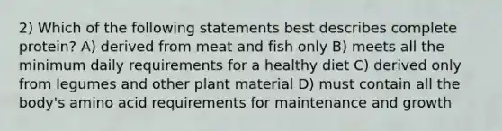 2) Which of the following statements best describes complete protein? A) derived from meat and fish only B) meets all the minimum daily requirements for a healthy diet C) derived only from legumes and other plant material D) must contain all the body's amino acid requirements for maintenance and growth