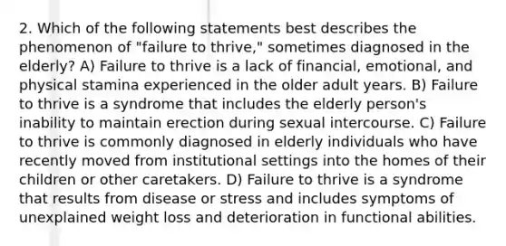 2. Which of the following statements best describes the phenomenon of "failure to thrive," sometimes diagnosed in the elderly? A) Failure to thrive is a lack of financial, emotional, and physical stamina experienced in the older adult years. B) Failure to thrive is a syndrome that includes the elderly person's inability to maintain erection during sexual intercourse. C) Failure to thrive is commonly diagnosed in elderly individuals who have recently moved from institutional settings into the homes of their children or other caretakers. D) Failure to thrive is a syndrome that results from disease or stress and includes symptoms of unexplained weight loss and deterioration in functional abilities.