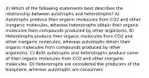 2) Which of the following statements best describes the relationship between autotrophs and heterotrophs? A) Autotrophs produce their organic molecules from CO2 and other inorganic molecules, whereas heterotrophs obtain their organic molecules from compounds produced by other organisms. B) Heterotrophs produce their organic molecules from CO2 and other inorganic molecules, whereas autotrophs obtain their organic molecules from compounds produced by other organisms. C) Both autotrophs and heterotrophs produce some of their organic molecules from CO2 and other inorganic molecules. D) Heterotrophs are considered the producers of the biosphere, whereas autotrophs are consumers.